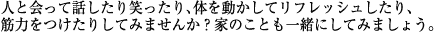人と会って話したり笑ったり、体を動かしてリフレッシュしたり、筋力をつけたりしてみませんか?家のことも一緒にしてみましょう。